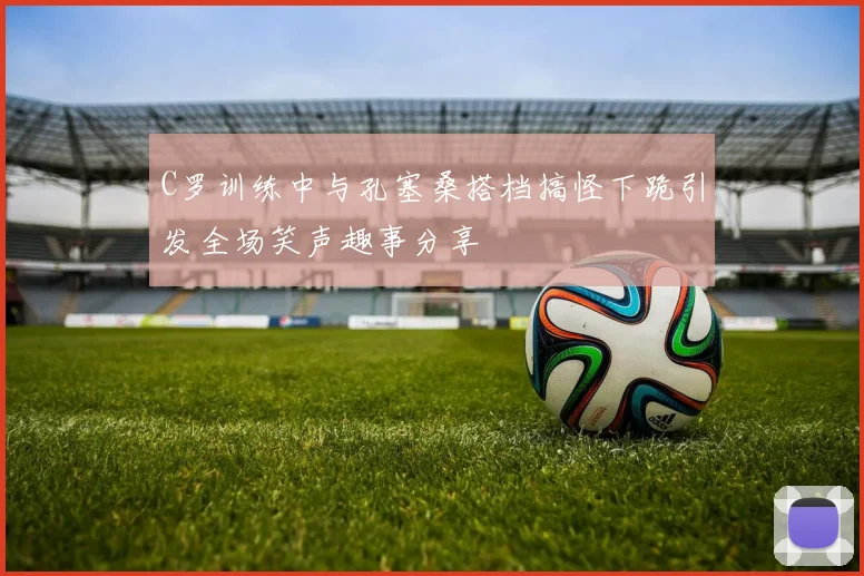 C罗训练中与孔塞桑搭档搞怪下跪引发全场笑声趣事分享