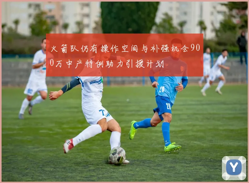 火箭队仍有操作空间与补强机会900万中产特例助力引援计划