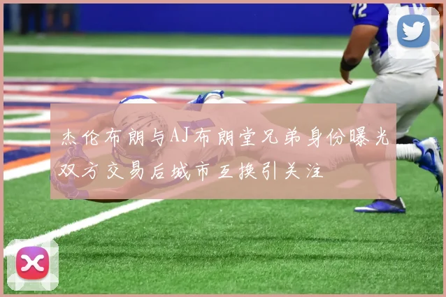 杰伦布朗与AJ布朗堂兄弟身份曝光双方交易后城市互换引关注