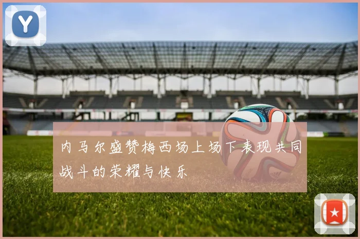 内马尔盛赞梅西场上场下表现共同战斗的荣耀与快乐