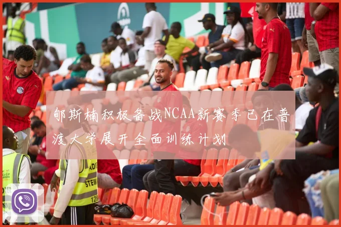 郇斯楠积极备战NCAA新赛季已在普渡大学展开全面训练计划