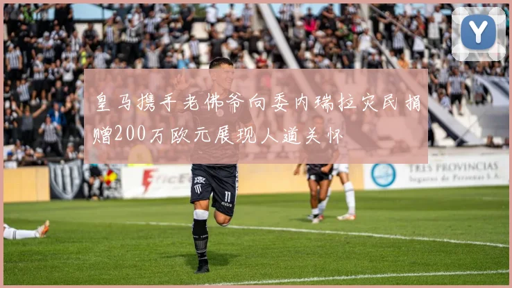 皇马携手老佛爷向委内瑞拉灾民捐赠200万欧元展现人道关怀