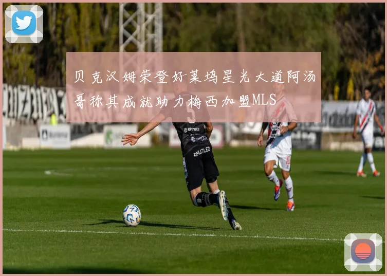 贝克汉姆荣登好莱坞星光大道阿汤哥称其成就助力梅西加盟MLS