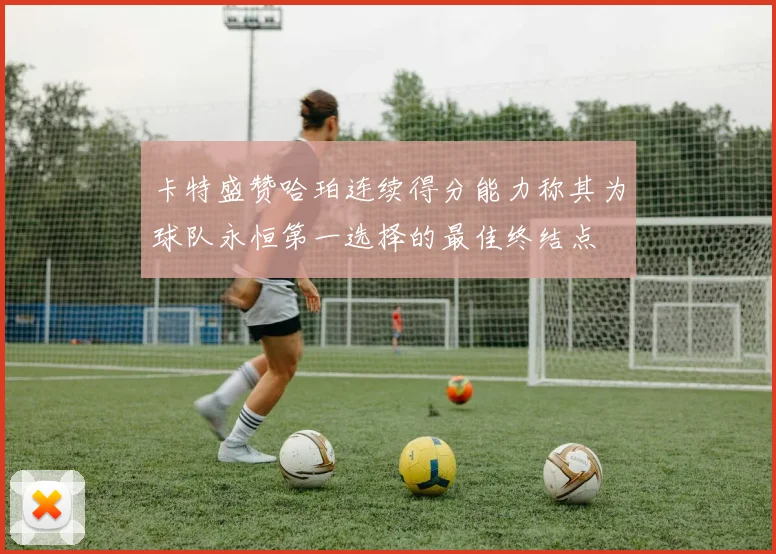 卡特盛赞哈珀连续得分能力称其为球队永恒第一选择的最佳终结点