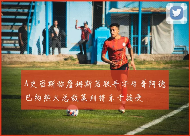 A史密斯称詹姆斯若联手字母哥阿德巴约热火总裁莱利将乐于接受