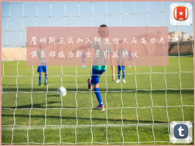 詹姆斯正式加入阿克伦火石高尔夫俱乐部成为新会员引发热议