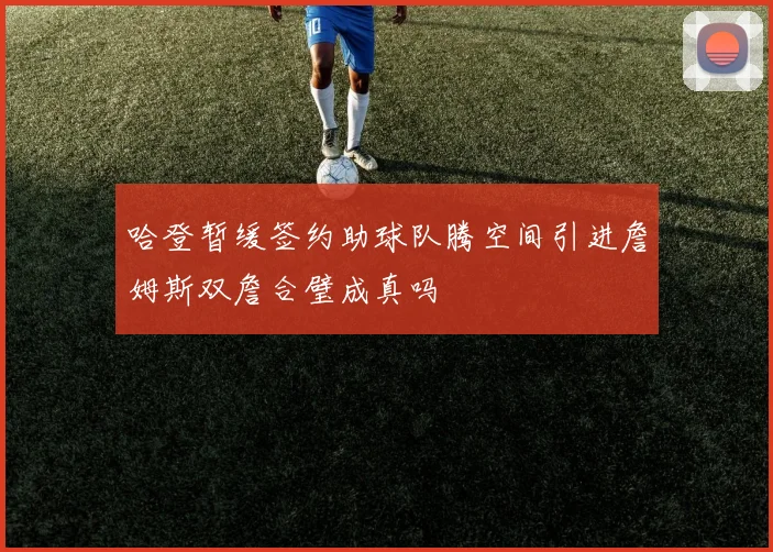 哈登暂缓签约助球队腾空间引进詹姆斯双詹合璧成真吗