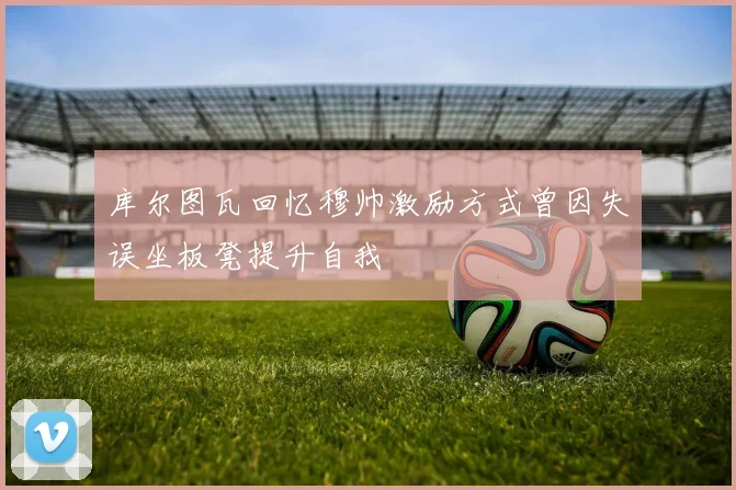 库尔图瓦回忆穆帅激励方式曾因失误坐板凳提升自我