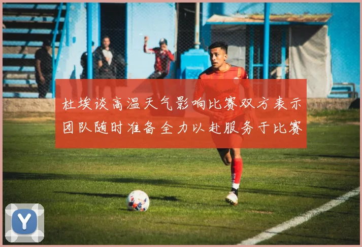 杜埃谈高温天气影响比赛双方表示团队随时准备全力以赴服务于比赛