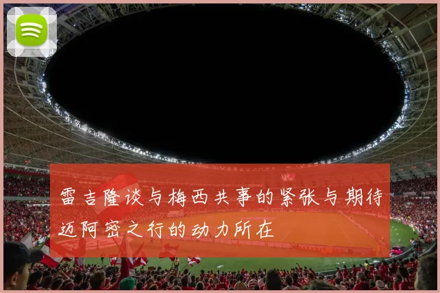 雷吉隆谈与梅西共事的紧张与期待迈阿密之行的动力所在