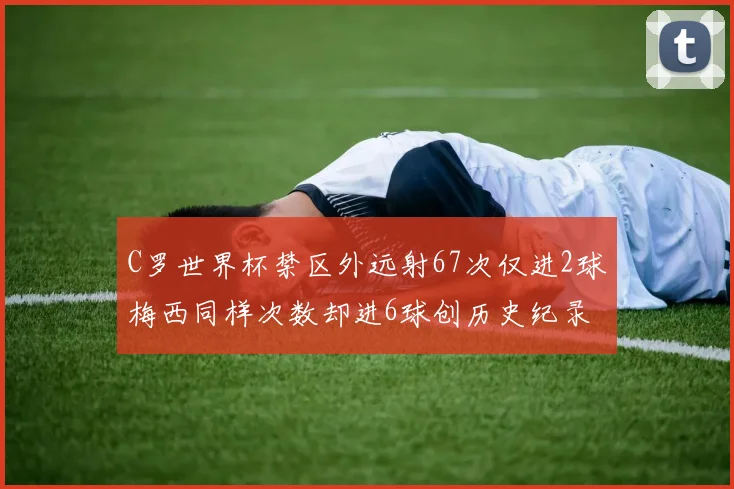 C罗世界杯禁区外远射67次仅进2球梅西同样次数却进6球创历史纪录