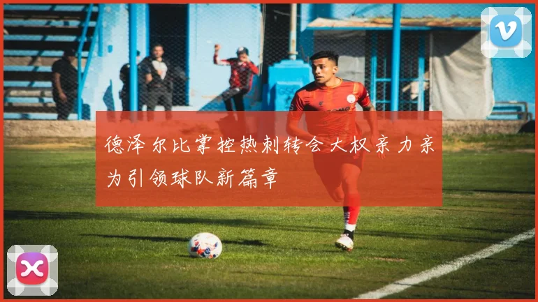 德泽尔比掌控热刺转会大权亲力亲为引领球队新篇章