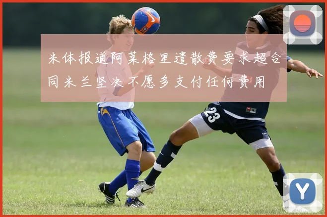米体报道阿莱格里遣散费要求超合同米兰坚决不愿多支付任何费用