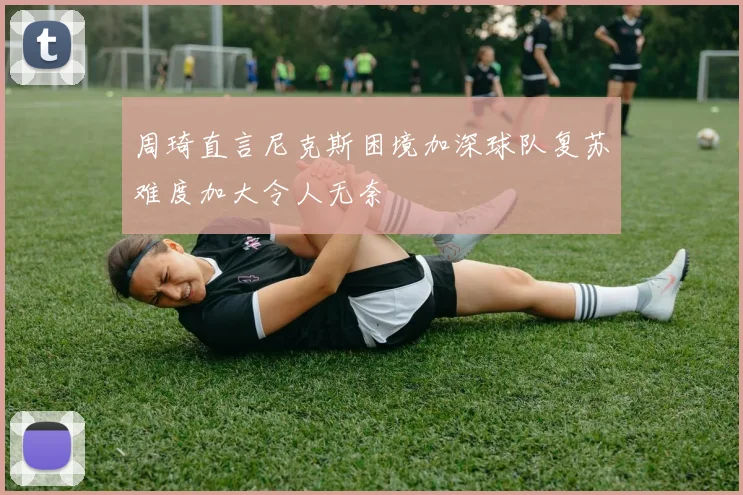 周琦直言尼克斯困境加深球队复苏难度加大令人无奈