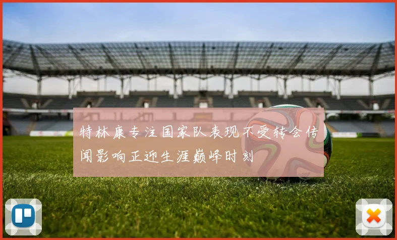 特林康专注国家队表现不受转会传闻影响正迎生涯巅峰时刻