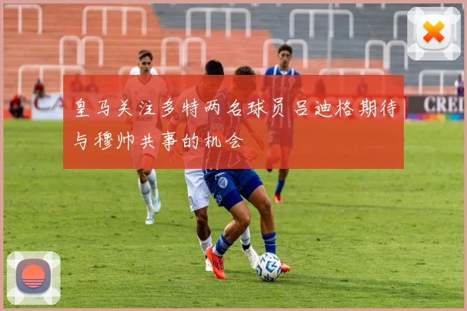皇马关注多特两名球员吕迪格期待与穆帅共事的机会