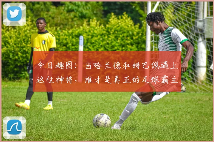 今日趣图：当哈兰德和姆巴佩遇上这位神将，谁才是真正的足球霸主